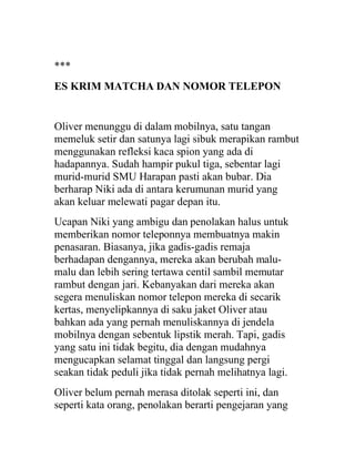 ***
ES KRIM MATCHA DAN NOMOR TELEPON
Oliver menunggu di dalam mobilnya, satu tangan
memeluk setir dan satunya lagi sibuk merapikan rambut
menggunakan refleksi kaca spion yang ada di
hadapannya. Sudah hampir pukul tiga, sebentar lagi
murid-murid SMU Harapan pasti akan bubar. Dia
berharap Niki ada di antara kerumunan murid yang
akan keluar melewati pagar depan itu.
Ucapan Niki yang ambigu dan penolakan halus untuk
memberikan nomor teleponnya membuatnya makin
penasaran. Biasanya, jika gadis-gadis remaja
berhadapan dengannya, mereka akan berubah malu-
malu dan lebih sering tertawa centil sambil memutar
rambut dengan jari. Kebanyakan dari mereka akan
segera menuliskan nomor telepon mereka di secarik
kertas, menyelipkannya di saku jaket Oliver atau
bahkan ada yang pernah menuliskannya di jendela
mobilnya dengan sebentuk lipstik merah. Tapi, gadis
yang satu ini tidak begitu, dia dengan mudahnya
mengucapkan selamat tinggal dan langsung pergi
seakan tidak peduli jika tidak pernah melihatnya lagi.
Oliver belum pernah merasa ditolak seperti ini, dan
seperti kata orang, penolakan berarti pengejaran yang
 