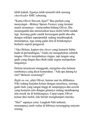 lebih kukuh. Egonya telah tersentil oleh seorang
cheerleader SMU seberang.
“Kamu Oliver Stevent, kjan?” Bau parfum yang
menyengat—Britney Spears Fantasy yang teramat
manis aromanya—menyumbat hidung Oliver. Dia
menengadah dan menurunkan kaca mobil lebih rendah
lagi. Seorang gadis cantik berseragam putih abu-abu
dengan roklipit superpendek sedang membungkuk
menatapnya, tiga orang gadis lain di belakangnya
berbaris seperti pengawal.
“Aku Helena, kapten tim cheers yang kemarin Sabtu
hadir di pertandingan,” Gadis itu mengulurkan sebelah
tangan. Oliver menjabatnya ringan, tapi tangan sang
gadis yang dingin dan rikuh tidak segera melepaskan
tangannya.
Helena tersenyum menggoda, mengelus-elus helaian
rambutnya yang dicat kemerahan. “Ada apa datang ke
sini? Mencari seseorang?”
Right on cue, pikir Oliver, karena saat itu dilihatnya
Niki sedang berjalan keluar dengan ranselnya, seorang
gadis bule yang sangat tinggi di sampingnya dan cowok
yang kemarin solo dengan gitarnya sedang membopong
alat musik itu di belakangnya. Cepat-cepat, Oliver
keluar dari mobil, lalu berlari menghampiri mereka.
“Hai!” sapanya ceria. Langkah Niki terhenti,
menatapnya aneh walau di bibirnya tersungging senyum
senang.
 