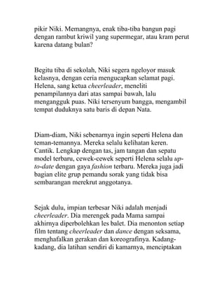 pikir Niki. Memangnya, enak tiba-tiba bangun pagi
dengan rambut kriwil yang supermegar, atau kram perut
karena datang bulan?
Begitu tiba di sekolah, Niki segera ngeloyor masuk
kelasnya, dengan ceria mengucapkan selamat pagi.
Helena, sang ketua cheerleader, meneliti
penampilannya dari atas sampai bawah, lalu
mengangguk puas. Niki tersenyum bangga, mengambil
tempat duduknya satu baris di depan Nata.
Diam-diam, Niki sebenarnya ingin seperti Helena dan
teman-temannya. Mereka selalu kelihatan keren.
Cantik. Lengkap dengan tas, jam tangan dan sepatu
model terbaru, cewek-cewek seperti Helena selalu up-
to-date dengan gaya fashion terbaru. Mereka juga jadi
bagian elite grup pemandu sorak yang tidak bisa
sembarangan merekrut anggotanya.
Sejak dulu, impian terbesar Niki adalah menjadi
cheerleader. Dia merengek pada Mama sampai
akhirnya diperbolehkan les balet. Dia menonton setiap
film tentang cheerleader dan dance dengan seksama,
menghafalkan gerakan dan koreografinya. Kadang-
kadang, dia latihan sendiri di kamarnya, menciptakan
 