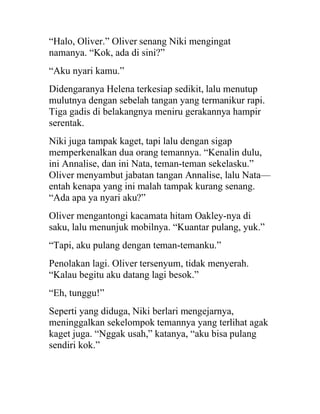 “Halo, Oliver.” Oliver senang Niki mengingat
namanya. “Kok, ada di sini?”
“Aku nyari kamu.”
Didengaranya Helena terkesiap sedikit, lalu menutup
mulutnya dengan sebelah tangan yang termanikur rapi.
Tiga gadis di belakangnya meniru gerakannya hampir
serentak.
Niki juga tampak kaget, tapi lalu dengan sigap
memperkenalkan dua orang temannya. “Kenalin dulu,
ini Annalise, dan ini Nata, teman-teman sekelasku.”
Oliver menyambut jabatan tangan Annalise, lalu Nata—
entah kenapa yang ini malah tampak kurang senang.
“Ada apa ya nyari aku?”
Oliver mengantongi kacamata hitam Oakley-nya di
saku, lalu menunjuk mobilnya. “Kuantar pulang, yuk.”
“Tapi, aku pulang dengan teman-temanku.”
Penolakan lagi. Oliver tersenyum, tidak menyerah.
“Kalau begitu aku datang lagi besok.”
“Eh, tunggu!”
Seperti yang diduga, Niki berlari mengejarnya,
meninggalkan sekelompok temannya yang terlihat agak
kaget juga. “Nggak usah,” katanya, “aku bisa pulang
sendiri kok.”
 