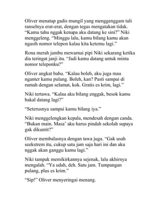 Oliver menatap gadis mungil yang menggenggam tali
ranselnya erat-erat, dengan tegas mengatakan tidak.
“Kamu tahu nggak kenapa aku datang ke sini?” Niki
menggeleng. “Minggu lalu, kamu bilang kamu akan
ngasih nomor telepon kalau kita ketemu lagi.”
Rona merah jambu mewarnai pipi Niki sekarang ketika
dia teringat janji itu. “Jadi kamu datang untuk minta
nomor teleponku?”
Oliver angkat bahu. “Kalau boleh, aku juga mau
nganter kamu pulang. Boleh, kan? Pasti sampai di
rumah dengan selamat, kok. Gratis es krim, lagi.”
Niki tertawa. “Kalau aku bilang enggak, besok kamu
bakal datang lagi?”
“Seterusnya sampai kamu bilang iya.”
Niki menggelengkan kepala, mendesah dengan canda.
“Bukan main. Masa’ aku harus pindah sekolah supaya
gak dikuntit?”
Oliver membalasnya dengan tawa juga. “Gak usah
seekstrem itu, cukup satu jam saja hari ini dan aku
nggak akan ganggu kamu lagi.”
Niki tampak memikirkannya sejenak, lalu akhirnya
mengalah. “Ya udah, deh. Satu jam. Tumpangan
pulang, plus es krim.”
“Sip!” Oliver menyeringai menang.
 