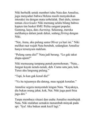 Niki berbailk untuk memberi tahu Nata dan Annalise,
juga menyadari bahwa Helena masih menyaksikan
interaksi itu dengan mata terbelalak. Dari dulu, teman-
teman cheerleader Niki memang selalu bilang bahwa
kapten tim basket SMU Pelita sangant populer.
Ganteng, kaya, dan charming. Sekarang, mereka
melihatnya dalam jarak dekat, sedang flirting dengan
Niki.
“Nat, Anna, aku pulang sama Oliver ya hari ini.” Niki
melihat raut wajah Nata berubah, sedangkan Annalise
hanya tersenyum maklum.
“Pulang sama dia?” Nata jadi berang. “Lo gak takut
diapa-apain?”
Niki memasang tampang penuh permohonan. “Nata...
Jangan kayak nenek-nenek, deh. Cuma satu jam, kok.
Terus aku langsung pulang.”
“Tapi, lo kan gak kenal dia!”
“Ya itu tujuannya dia dateng, mau ngajak kenalan.”
Annalise segera menyentuh lengan Nata. “Kayaknya,
dia bukan orang jahat, kok, Nat. Niki juga pasti bisa
jaga diri.”
Tanpa membaca situasi dan usaha Annalise membujuk
Nata, Niki malahan semakin menambah minyak pada
api. “Iya! Aku bukan anak kecil lagi.”
 