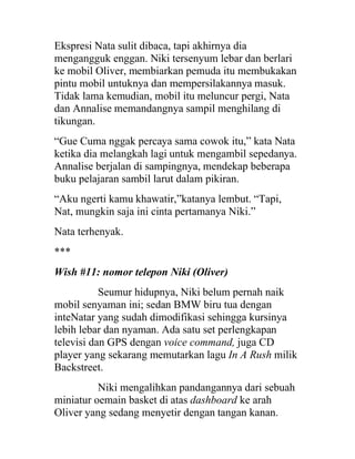 Ekspresi Nata sulit dibaca, tapi akhirnya dia
mengangguk enggan. Niki tersenyum lebar dan berlari
ke mobil Oliver, membiarkan pemuda itu membukakan
pintu mobil untuknya dan mempersilakannya masuk.
Tidak lama kemudian, mobil itu meluncur pergi, Nata
dan Annalise memandangnya sampil menghilang di
tikungan.
“Gue Cuma nggak percaya sama cowok itu,” kata Nata
ketika dia melangkah lagi untuk mengambil sepedanya.
Annalise berjalan di sampingnya, mendekap beberapa
buku pelajaran sambil larut dalam pikiran.
“Aku ngerti kamu khawatir,”katanya lembut. “Tapi,
Nat, mungkin saja ini cinta pertamanya Niki.”
Nata terhenyak.
***
Wish #11: nomor telepon Niki (Oliver)
Seumur hidupnya, Niki belum pernah naik
mobil senyaman ini; sedan BMW biru tua dengan
inteNatar yang sudah dimodifikasi sehingga kursinya
lebih lebar dan nyaman. Ada satu set perlengkapan
televisi dan GPS dengan voice command, juga CD
player yang sekarang memutarkan lagu In A Rush milik
Backstreet.
Niki mengalihkan pandangannya dari sebuah
miniatur oemain basket di atas dashboard ke arah
Oliver yang sedang menyetir dengan tangan kanan.
 