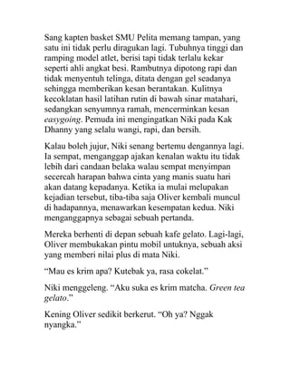 Sang kapten basket SMU Pelita memang tampan, yang
satu ini tidak perlu diragukan lagi. Tubuhnya tinggi dan
ramping model atlet, berisi tapi tidak terlalu kekar
seperti ahli angkat besi. Rambutnya dipotong rapi dan
tidak menyentuh telinga, ditata dengan gel seadanya
sehingga memberikan kesan berantakan. Kulitnya
kecoklatan hasil latihan rutin di bawah sinar matahari,
sedangkan senyumnya ramah, mencerminkan kesan
easygoing. Pemuda ini mengingatkan Niki pada Kak
Dhanny yang selalu wangi, rapi, dan bersih.
Kalau boleh jujur, Niki senang bertemu dengannya lagi.
Ia sempat, menganggap ajakan kenalan waktu itu tidak
lebih dari candaan belaka walau sempat menyimpan
secercah harapan bahwa cinta yang manis suatu hari
akan datang kepadanya. Ketika ia mulai melupakan
kejadian tersebut, tiba-tiba saja Oliver kembali muncul
di hadapannya, menawarkan kesempatan kedua. Niki
menganggapnya sebagai sebuah pertanda.
Mereka berhenti di depan sebuah kafe gelato. Lagi-lagi,
Oliver membukakan pintu mobil untuknya, sebuah aksi
yang memberi nilai plus di mata Niki.
“Mau es krim apa? Kutebak ya, rasa cokelat.”
Niki menggeleng. “Aku suka es krim matcha. Green tea
gelato.”
Kening Oliver sedikit berkerut. “Oh ya? Nggak
nyangka.”
 