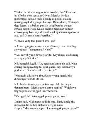 “Bukan berati aku nggak suka cokelat, lho.” Candaan
ini dibalas oleh senyum Oliver. Mereka berdua
menempati sebuah meja kosong di pojok, masing-
masing asyik dengan pilihannya. Diam-diam, Niki agak
deg-degan; dia belum pernah pergi berdua dengan
cowok selain Nata. Kalau sedang berduaan dengan
cowok yang baru saja dikenal, enaknya harus ngobrolin
apa, ya? Gimana harus bersikap?
“Cowok yang tadi pacar kamu, ya?”
Niki mengangkat muka, melupakan sejenak monolog
senyapnya. “Yang mana? Nata?”
“Iya, cowok yang bawa gitar itu. Kayaknya, dia kurang
senang ngeliat aku.”
Niki tergelak kecil. “Ah, perasaan kamu aja kali. Nata
emang orangnya begitu, agak galak, tapi sebenarnya
perhatian. Dia sahabatku dari kecil.”
“Mungkin dikiranya aku playboy yang nggak bisa
dipercaya,” canda Oliver.
Niki berhenti menyuap es krimnya, lalu bertanya
dengan lugu, “Memangnya kamu begitu?” Wajahnya
begitu polos sehingga Oliver tertawa.
“Ya nggaklah. Aku nggak punya pacar, kok.”
Dalam hati, Niki meras sedikit lega. Tapi, ia tak bisa
menahan diri untuk meledek dengan nada
skeptis,”Masa orang seperti kamu nggak punya pacar?”
 