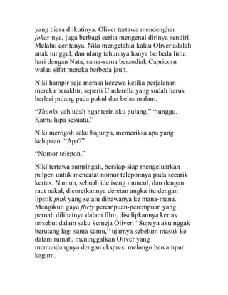 yang biasa diikutinya. Oliver tertawa mendenghar
jokes-nya, juga berbagi cerita mengenai dirinya sendiri.
Melalui ceritanya, Niki mengetahui kalau Oliver adalah
anak tunggal, dan ulang tahunnya hanya berbeda lima
hari dengan Nata, sama-sama berzodiak Capricorn
walau sifat mereka berbeda jauh.
Niki hampir saja merasa kecewa ketika perjalanan
mereka berakhir, seperti Cinderella yang sudah harus
berlari pulang pada pukul dua belas malam.
“Thanks yah udah nganterin aku pulang.” “tunggu.
Kamu lupa sesuatu.”
Niki merogoh saku bajunya, memeriksa apa yang
kelupaan. “Apa?”
“Nomor telepon.”
Niki tertawa sumringah, bersiap-siap mengeluarkan
pulpen untuk mencatat nomor teleponnya pada secarik
kertas. Namun, sebuah ide iseng muncul, dan dengan
raut nakal, dicoretkannya deretan angka itu dengan
lipstik pink yang selalu dibawanya ke mana-mana.
Mengikuti gaya flirty perempuan-perempuan yang
pernah dilihatnya dalam film, diselipkannya kertas
tersebut dalam saku kemeja Oliver. “Supaya aku nggak
berutang lagi sama kamu,” ujarnya sebelum masuk ke
dalam rumah, meninggalkan Oliver yang
memandangnya dengan ekspresi melongo bercampur
kagum.
 