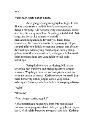 ***
Wish #12: cerita kakak (Acha)
Acha yang sedang mengerjakan tugas Fisika
di atas meja makan melirik kakak perempuannya
dengan bingung. Ada sesuatu yang aneh dengan kakak
hari ini, dia menyimpulkan. Sepulang sekolah tadi, Niki
langsung berlari ke kamarnya sambil
menyenandungkan lagu favoritnya. Tidak lama
kemudian, dia mondar-mandir di depan meja telepon,
sampai akhirnya duduk termenung dengan raut dreamy
di wajahnya. Mama yang melihatnya Cuma geleng-
geleng sambil tersenyum kecil, sedangkan Acha masih
tidak mengerti juga apa yang telah terjadi pada
kakaknya.
Setiap kali telepon berdering, Niki akan
terlonjak dari kursinya dan mengangkatnya dengan
waswas. Wajahnya berubah kecewa jika telepon itu
ternyata bukan untuknya. Ketika telepon itu masih juga
tidak berdering untuk jangka waktu yang lama,
akhirnya Niki menyerah dan duduk di samping adiknya.
“Acha”
“Hmmm?”
“Mau denger cerita, nggak?”
Acha meletakkan pulpennya, berhenti menuliskan
rumus-rumus yang membuat otaknya ngejelimet. Sejak
kecil, Niki selalu bercerita mengenai apa saja. Kadang-
 