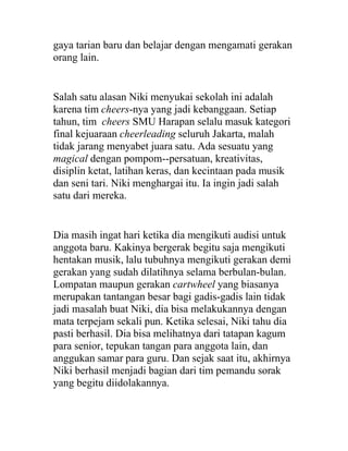 gaya tarian baru dan belajar dengan mengamati gerakan
orang lain.
Salah satu alasan Niki menyukai sekolah ini adalah
karena tim cheers-nya yang jadi kebanggaan. Setiap
tahun, tim cheers SMU Harapan selalu masuk kategori
final kejuaraan cheerleading seluruh Jakarta, malah
tidak jarang menyabet juara satu. Ada sesuatu yang
magical dengan pompom--persatuan, kreativitas,
disiplin ketat, latihan keras, dan kecintaan pada musik
dan seni tari. Niki menghargai itu. Ia ingin jadi salah
satu dari mereka.
Dia masih ingat hari ketika dia mengikuti audisi untuk
anggota baru. Kakinya bergerak begitu saja mengikuti
hentakan musik, lalu tubuhnya mengikuti gerakan demi
gerakan yang sudah dilatihnya selama berbulan-bulan.
Lompatan maupun gerakan cartwheel yang biasanya
merupakan tantangan besar bagi gadis-gadis lain tidak
jadi masalah buat Niki, dia bisa melakukannya dengan
mata terpejam sekali pun. Ketika selesai, Niki tahu dia
pasti berhasil. Dia bisa melihatnya dari tatapan kagum
para senior, tepukan tangan para anggota lain, dan
anggukan samar para guru. Dan sejak saat itu, akhirnya
Niki berhasil menjadi bagian dari tim pemandu sorak
yang begitu diidolakannya.
 
