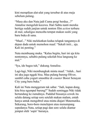 kini merapikan alat-alat yang tersebar di atas meja
sebelum pulang.
“Masa aku dan Nata jadi Cuma pergi berdua...?”
Annalise mengeluh kecewa. Hari Sabtu nanti mereka
bertiga sudah janjian untuk nonton film action terbaru
di mal, sekaligus mencoba tempat makan sushi yang
baru buka di sana.
“Maaf...” Niki melekatkan kedua telapak tangannya di
depan dada untuk memohon maaf. “Sekali iniii... aja.
Kali ini penting.”
Nata membuang muka. “Kalau begitu, hari ini aja kita
nontonnya, sehabis pulang sekolah bisa langsung ke
mal.”
“Iya, ide bagus tuh,” dukung Annalise.
Lagi-lagi, Niki membungkuk minta maaf. “Aduh... hari
ini aku juga nggak bisa. Mau pulang bareng Oliver,
sambil coba yogurt smoothie di counter Boost Senayan
City yang baru buka.”
Kali ini Nata menggeram tak sabar. “Jadi, kapan dong,
kita bisa ngumpul bareng?” Sudah seminggu Niki tidak
bertandang ke rumahnya. Padahal biasanya cewek itu
selalu datang setiap sore setelah makan malam, entah
hanya untuk mengobrol atau minta diajari Matematika.
Sekarang, boro-boro menelepon atau menumpang
sepedanya Nata, setiap pagi dan sore selalu diantar
jemput oleh ‘sopir’ barunya.
 