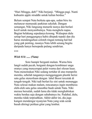 “Hari Minggu, deh!” Niki berjanji. “Minggu pagi. Nanti
kubuatin apple struddle untuk kalian berdua.”
Belum sempat Nata berkata apa-apa, sedan biru itu
meluncur memasuki parkiran sekolah. Dengan
semangat, Niki langsung menarik tasnya dan berlari
kecil untuk menyambutnya. Nata menghela napas.
Bagian belakang sepedanya kosong. Walaupun dulu
setiap hari punggungnya habis ditepuk-tepuki dan dia
harus mendengarkan celoteh ringan tentang hal-hal
yang gak penting, rasanya Nata lebih senang begitu
daripada hanya bersepeda pulang sendirian.
***
Wish #14: ..... (Nata)
Sore hampir berganti malam. Warna biru
langit sudah pecah, berganti dengan kombinasi ungu
oranye yang menyerupai palet warna dari olesan kuas.
Nata menemukan Niki sedang tertidur di atas trampolin
mereka, sebelah tangannya menggenggam plastik berisi
satu gelas stereofoam dengan label Boost tercetak di
tengah-tengah. Niki tadi berlari ke sini untuk menunggu
Nata selesai makan malam, rencananya ingin membawa
oleh-oleh satu gelas smoothie buah untuk Nata. Niki
merasa bersalah, sudah lama dia tidak menghabiskan
waktu berdua saja dengan sahabatnya itu. Padahal, dulu,
mereka tidak terpisahkan. Akhir-akhir ini, dia juga
kangen mendengar nyanyian Nata yang srak-serak
basah diiringi petikan gitar yang lembut.
 