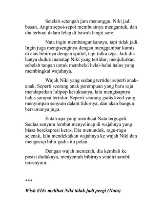 Setelah setengah jam menunggu, Niki jadi
bosan. Angin sepoi-sepoi membuatnya mengantuk, dan
dia terbuai dalam lelap di bawah langit sore.
Nata ingin membangunkannya, tapi tidak jadi.
Ingin juga mengisenginya dengan menggambar kumis
di atas bibirnya dengan spidol, tapi tidka tega. Jadi dia
hanya duduk menatap Niki yang tertidur, menjulurkan
sebelah tangan untuk membelai helai-helai halus yang
membingkai wajahnya.
Wajah Niki yang sedang tertidur seperti anak-
anak. Seperti seorang anak perempuan yang baru saja
mendapatkan lolipop kesukaanya, lalu mengisapnya
habis sampai tertidur. Seperti seorang gadis kecil yang
menyimpan senyum dalam tidurnya, dan akan bangun
bersamanya juga.
Entah apa yang membuat Nata tergugah.
Seulas senyum lembut menyelinap di wajahnya yang
biasa berekspresi keras. Dia menunduk, ragu-ragu
sejenak, lalu mendekatkan wajahnya ke wajah Niki dan
mengecup bibir gadis itu pelan.
Dengan wajah memerah, dia kembali ke
posisi duduknya, menyentuh bibirnya sendiri sambil
tersenyum.
***
Wish #16: melihat Niki tidak jadi pergi (Nata)
 