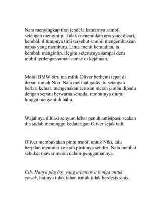 Nata menyingkap tirai jendela kamarnya sambil
setengah mengintip. Tidak menemukan apa yang dicari,
kembali ditutupnya tirai tersebut sambil mengembuskan
napas yang memburu. Lima menit kemudian, ia
kembali mengintip. Begitu seterusnya sampai deru
mobil terdengar samar-samar di kejahuan.
Mobil BMW biru tua milik Oliver berhenti tepat di
depan rumah Niki. Nata melihat gadis itu setengah
berlari keluar, mengenakan terusan merah jambu dipadu
dengan sepatu berwarna senada, rambutnya diurai
hingga menyentuh bahu.
Wajahnya dihiasi senyum lebar penuh antisipasi, seakan
dia sudah menunggu kedatangan Oliver sejak tadi.
Oliver membukakan pintu mobil untuk Niki, lalu
berjalan memutar ke arah pintunya sendiri. Nata melihat
sebuket mawar merah dalam genggamannya.
Cih. Hanya playboy yang membawa bunga untuk
cewek, hatinya tidak tahan untuk tidak berdesis sinis.
 