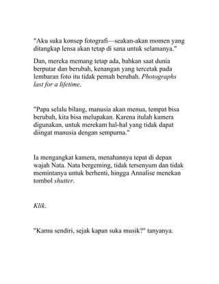 "Aku suka konsep fotografi—seakan-akan momen yang
ditangkap lensa akan tetap di sana untuk selamanya."
Dan, mereka memang tetap ada, bahkan saat dunia
berputar dan berubah, kenangan yang tercetak pada
lembaran foto itu tidak pernah berubah. Photographs
last for a lifetime.
"Papa selalu bilang, manusia akan menua, tempat bisa
berubah, kita bisa melupakan. Karena itulah kamera
digunakan, untuk merekam hal-hal yang tidak dapat
diingat manusia dengan sempurna."
Ia mengangkat kamera, menahannya tepat di depan
wajah Nata. Nata bergeming, tidak tersenyum dan tidak
memintanya untuk berhenti, hingga Annalise menekan
tombol shutter.
Klik.
"Kamu sendiri, sejak kapan suka musik?" tanyanya.
 