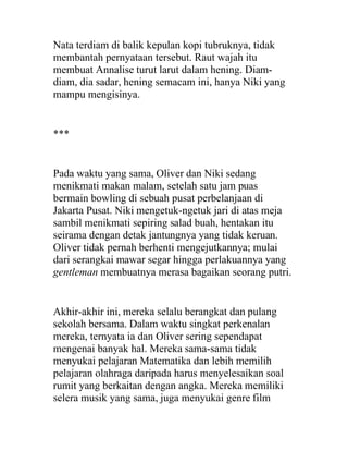 Nata terdiam di balik kepulan kopi tubruknya, tidak
membantah pernyataan tersebut. Raut wajah itu
membuat Annalise turut larut dalam hening. Diam-
diam, dia sadar, hening semacam ini, hanya Niki yang
mampu mengisinya.
***
Pada waktu yang sama, Oliver dan Niki sedang
menikmati makan malam, setelah satu jam puas
bermain bowling di sebuah pusat perbelanjaan di
Jakarta Pusat. Niki mengetuk-ngetuk jari di atas meja
sambil menikmati sepiring salad buah, hentakan itu
seirama dengan detak jantungnya yang tidak keruan.
Oliver tidak pernah berhenti mengejutkannya; mulai
dari serangkai mawar segar hingga perlakuannya yang
gentleman membuatnya merasa bagaikan seorang putri.
Akhir-akhir ini, mereka selalu berangkat dan pulang
sekolah bersama. Dalam waktu singkat perkenalan
mereka, ternyata ia dan Oliver sering sependapat
mengenai banyak hal. Mereka sama-sama tidak
menyukai pelajaran Matematika dan lebih memilih
pelajaran olahraga daripada harus menyelesaikan soal
rumit yang berkaitan dengan angka. Mereka memiliki
selera musik yang sama, juga menyukai genre film
 