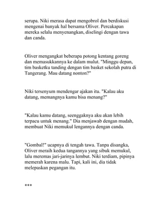 serupa. Niki merasa dapat mengobrol dan berdiskusi
mengenai banyak hal bersama Oliver. Percakapan
mereka selalu menyenangkan, diselingi dengan tawa
dan canda.
Oliver mengangkat beberapa potong kentang goreng
dan memasukkannya ke dalam mulut. "Minggu depan,
tim basketku tanding dengan tim basket sekolah putra di
Tangerang. Mau datang nonton?"
Niki tersenyum mendengar ajakan itu. "Kalau aku
datang, memangnya kamu bisa menang?"
"Kalau kamu datang, seenggaknya aku akan lebih
terpacu untuk menang." Dia menjawab dengan mudah,
membuat Niki memukul lengannya dengan canda.
"Gombal!" ucapnya di tengah tawa. Tanpa disangka,
Oliver meraih kedua tangannya yang sibuk memukul,
lalu meremas jari-jarinya lembut. Niki terdiam, pipinya
memerah karena malu. Tapi, kali ini, dia tidak
melepaskan pegangan itu.
***
 
