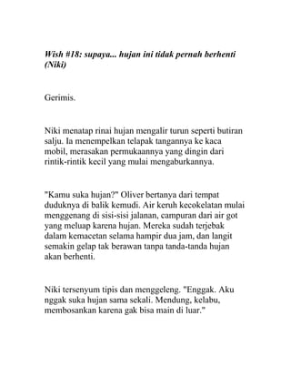Wish #18: supaya... hujan ini tidak pernah berhenti
(Niki)
Gerimis.
Niki menatap rinai hujan mengalir turun seperti butiran
salju. Ia menempelkan telapak tangannya ke kaca
mobil, merasakan permukaannya yang dingin dari
rintik-rintik kecil yang mulai mengaburkannya.
"Kamu suka hujan?" Oliver bertanya dari tempat
duduknya di balik kemudi. Air keruh kecokelatan mulai
menggenang di sisi-sisi jalanan, campuran dari air got
yang meluap karena hujan. Mereka sudah terjebak
dalam kemacetan selama hampir dua jam, dan langit
semakin gelap tak berawan tanpa tanda-tanda hujan
akan berhenti.
Niki tersenyum tipis dan menggeleng. "Enggak. Aku
nggak suka hujan sama sekali. Mendung, kelabu,
membosankan karena gak bisa main di luar."
 