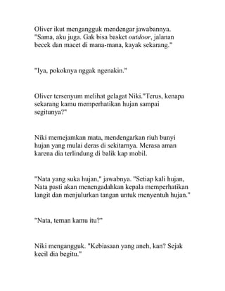 Oliver ikut mengangguk mendengar jawabannya.
"Sama, aku juga. Gak bisa basket outdoor, jalanan
becek dan macet di mana-mana, kayak sekarang."
"Iya, pokoknya nggak ngenakin."
Oliver tersenyum melihat gelagat Niki."Terus, kenapa
sekarang kamu memperhatikan hujan sampai
segitunya?"
Niki memejamkan mata, mendengarkan riuh bunyi
hujan yang mulai deras di sekitarnya. Merasa aman
karena dia terlindung di balik kap mobil.
"Nata yang suka hujan," jawabnya. "Setiap kali hujan,
Nata pasti akan menengadahkan kepala memperhatikan
langit dan menjulurkan tangan untuk menyentuh hujan."
"Nata, teman kamu itu?"
Niki mengangguk. "Kebiasaan yang aneh, kan? Sejak
kecil dia begitu."
 