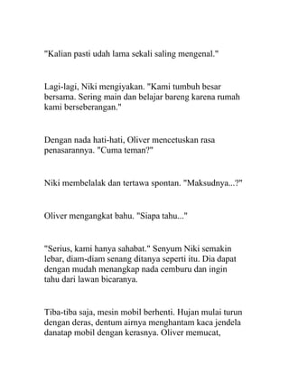 "Kalian pasti udah lama sekali saling mengenal."
Lagi-lagi, Niki mengiyakan. "Kami tumbuh besar
bersama. Sering main dan belajar bareng karena rumah
kami berseberangan."
Dengan nada hati-hati, Oliver mencetuskan rasa
penasarannya. "Cuma teman?"
Niki membelalak dan tertawa spontan. "Maksudnya...?"
Oliver mengangkat bahu. "Siapa tahu..."
"Serius, kami hanya sahabat." Senyum Niki semakin
lebar, diam-diam senang ditanya seperti itu. Dia dapat
dengan mudah menangkap nada cemburu dan ingin
tahu dari lawan bicaranya.
Tiba-tiba saja, mesin mobil berhenti. Hujan mulai turun
dengan deras, dentum airnya menghantam kaca jendela
danatap mobil dengan kerasnya. Oliver memucat,
 