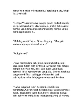 mencoba menstater kendarannya berulang-ulang, tetapi
tidak berhasil.
"Kenapa?" Niki bertanya dengan panik, mulai khawatir
seiring dengan bunyi klakson mobil-mobil di belakang
mereka yang dengan tak sabar meminta mereka untuk
meminggirkan mobil.
"Mobilnya mati," desis Oliver bingung. "Mungkin
karena mesinnya kemasukan air."
"Jadi gimana?"
Oliver memandang sekeliling, sulit melihat melalui
kaca yang buram oleh air hujan. Air sudah naik hingga
hampir melewati ban, hasil dari hujan yang tidak
berhenti sejak beberapa jam yang lalu. Bentuk mobilnya
yang dimodifikasi sehingga lebih rendah dari
kebanyakan sedan lain juga memperparah keadaan.
"Kamu tunggu di sini." Sebelum sempat Niki
memprotes, Oliver sudah berlari ke luar dan menerobos
hujan. Tidak lama kemudian, mobil didorong manual
oleh beberapa orang yang sedang nongkrong di warung
 