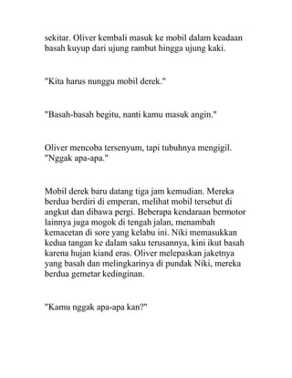 sekitar. Oliver kembali masuk ke mobil dalam keadaan
basah kuyup dari ujung rambut hingga ujung kaki.
"Kita harus nunggu mobil derek."
"Basah-basah begitu, nanti kamu masuk angin."
Oliver mencoba tersenyum, tapi tubuhnya mengigil.
"Nggak apa-apa."
Mobil derek baru datang tiga jam kemudian. Mereka
berdua berdiri di emperan, melihat mobil tersebut di
angkut dan dibawa pergi. Beberapa kendaraan bermotor
lainnya juga mogok di tengah jalan, menambah
kemacetan di sore yang kelabu ini. Niki memasukkan
kedua tangan ke dalam saku terusannya, kini ikut basah
karena hujan kiand eras. Oliver melepaskan jaketnya
yang basah dan melingkarinya di pundak Niki, mereka
berdua gemetar kedinginan.
"Kamu nggak apa-apa kan?"
 