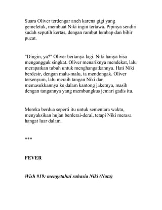 Suara Oliver terdengar aneh karena gigi yang
gemeletuk, membuat Niki ingin tertawa. Pipinya sendiri
sudah seputih kertas, dengan rambut lembap dan bibir
pucat.
"Dingin, ya?" Oliver bertanya lagi. Niki hanya bisa
mengangguk singkat. Oliver menariknya mendekat, lalu
merapatkan tubuh untuk menghangatkannya. Hati Niki
berdesir, dengan malu-malu, ia mendongak. Oliver
tersenyum, lalu meraih tangan Niki dan
memasukkannya ke dalam kantong jaketnya, masih
dengan tangannya yang membungkus jemari gadis itu.
Mereka berdua seperti itu untuk sementara waktu,
menyaksikan hujan berderai-derai, tetapi Niki merasa
hangat luar dalam.
***
FEVER
Wish #19: mengetahui rahasia Niki (Nata)
 