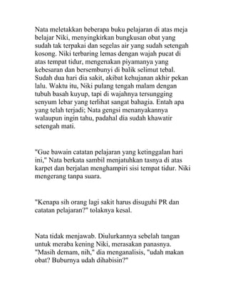 Nata meletakkan beberapa buku pelajaran di atas meja
belajar Niki, menyingkirkan bungkusan obat yang
sudah tak terpakai dan segelas air yang sudah setengah
kosong. Niki terbaring lemas dengan wajah pucat di
atas tempat tidur, mengenakan piyamanya yang
kebesaran dan bersembunyi di balik selimut tebal.
Sudah dua hari dia sakit, akibat kehujanan akhir pekan
lalu. Waktu itu, Niki pulang tengah malam dengan
tubuh basah kuyup, tapi di wajahnya tersungging
senyum lebar yang terlihat sangat bahagia. Entah apa
yang telah terjadi; Nata gengsi menanyakannya
walaupun ingin tahu, padahal dia sudah khawatir
setengah mati.
"Gue bawain catatan pelajaran yang ketinggalan hari
ini," Nata berkata sambil menjatuhkan tasnya di atas
karpet dan berjalan menghampiri sisi tempat tidur. Niki
mengerang tanpa suara.
"Kenapa sih orang lagi sakit harus disuguhi PR dan
catatan pelajaran?" tolaknya kesal.
Nata tidak menjawab. Diulurkannya sebelah tangan
untuk meraba kening Niki, merasakan panasnya.
"Masih demam, nih," dia menganalisis, "udah makan
obat? Buburnya udah dihabisin?"
 