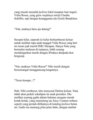 yang masuk masalah fashion lokal maupun luar negeri.
Vidia Rossa, yang garis wajahnya mirip Claudia
Schiffer, tapi dengan keanggunan ala Gisele Bundchen.
"Tuh, anaknya baru aja dateng!"
Secepat kilat, separuh isi kelas berhamburan keluar
untuk melihat rupa anak tunggal Vidia Rossa yang hari
ini resmi jadi murid SMU Harapan. Hanya Nata yang
bermalas-malasan di mejanya, lebih senang
mendengarkan musik dengan iPodnya daripada ikut
bergosip.
"Nat, anaknya Vidia Rossa!" Niki masih dengan
bersemangat mengguncang lengannya.
"Terus kenapa...?"
Huh. Niki cemberut, lalu menyusul Helena keluar. Nata
tidak akan peduli sekalipun itu anak presiden. Dia
melihat seorang gadis dalam balutan seragam merah
kotak-kotak, yang menenteng tas Juicy Couture terbaru
seperti yang pernah dilihatnya di katalog fashion bulan
ini. Gadis itu memang jelas-jelas Indo, dengan rambut
 