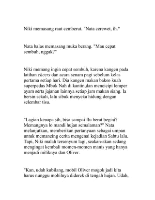 Niki memasang raut cemberut. "Nata cerewet, ih."
Nata balas memasang muka berang. "Mau cepat
sembuh, nggak?"
Niki memang ingin cepat sembuh, karena kangen pada
latihan cheers dan acara senam pagi sebelum kelas
pertama setiap hari. Dia kangen makan bakso kuah
superpedas Mbok Nah di kantin,dan mencicipi lemper
ayam serta jajanan lainnya setiap jam makan siang. Ia
bersin sekali, lalu sibuk menyeka hidung dengan
selembar tisu.
"Lagian kenapa sih, bisa sampai flu berat begini?
Memangnya lo mandi hujan semalaman?" Nata
melanjutkan, memberikan pertanyaan sebagai umpan
untuk memancing cerita mengenai kejadian Sabtu lalu.
Tapi, Niki malah tersenyum lagi, seakan-akan sedang
mengingat kembali momen-momen manis yang hanya
menjadi miliknya dan Oliver.
"Kan, udah kubilang, mobil Oliver mogok jadi kita
harus nunggu mobilnya diderek di tengah hujan. Udah,
 