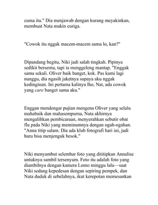 cuma itu." Dia menjawab dengan kurang meyakinkan,
membuat Nata makin curiga.
"Cowok itu nggak macem-macem sama lo, kan?"
Dipandang begitu, Niki jadi salah tingkah. Pipinya
sedikit bersemu, tapi ia menggeleng mantap. "Enggak
sama sekali. Oliver baik banget, kok. Pas kami lagi
nunggu, dia ngasih jaketnya supaya aku nggak
kedinginan. Ini pertama kalinya lho, Nat, ada cowok
yang care banget sama aku."
Enggan mendengar pujian mengena Oliver yang selalu
mahabaik dan mahasempurna, Nata akhirnya
mengalihkan pembicaraan, menyerahkan sebutir obat
flu pada Niki yang meminumnya dengan ogah-ogahan.
"Anna titip salam. Dia ada klub fotografi hari ini, jadi
baru bisa menjenguk besok."
Niki menyambut selembar foto yang dititipkan Annalise
untuknya sambil tersenyum. Foto itu adalah foto yang
diambilnya dengan kamera Lomo minggu lalu—saat
Niki sedang kepedesan dengan sepiring pempek, dan
Nata duduk di sebelahnya, ikut kerepotan memesankan
 