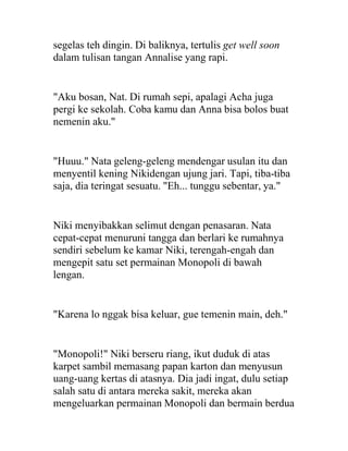 segelas teh dingin. Di baliknya, tertulis get well soon
dalam tulisan tangan Annalise yang rapi.
"Aku bosan, Nat. Di rumah sepi, apalagi Acha juga
pergi ke sekolah. Coba kamu dan Anna bisa bolos buat
nemenin aku."
"Huuu." Nata geleng-geleng mendengar usulan itu dan
menyentil kening Nikidengan ujung jari. Tapi, tiba-tiba
saja, dia teringat sesuatu. "Eh... tunggu sebentar, ya."
Niki menyibakkan selimut dengan penasaran. Nata
cepat-cepat menuruni tangga dan berlari ke rumahnya
sendiri sebelum ke kamar Niki, terengah-engah dan
mengepit satu set permainan Monopoli di bawah
lengan.
"Karena lo nggak bisa keluar, gue temenin main, deh."
"Monopoli!" Niki berseru riang, ikut duduk di atas
karpet sambil memasang papan karton dan menyusun
uang-uang kertas di atasnya. Dia jadi ingat, dulu setiap
salah satu di antara mereka sakit, mereka akan
mengeluarkan permainan Monopoli dan bermain berdua
 