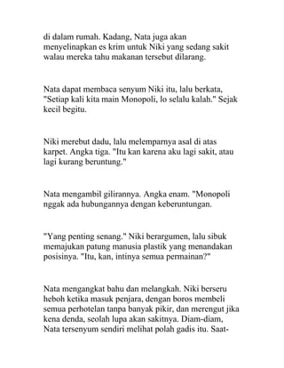 di dalam rumah. Kadang, Nata juga akan
menyelinapkan es krim untuk Niki yang sedang sakit
walau mereka tahu makanan tersebut dilarang.
Nata dapat membaca senyum Niki itu, lalu berkata,
"Setiap kali kita main Monopoli, lo selalu kalah." Sejak
kecil begitu.
Niki merebut dadu, lalu melemparnya asal di atas
karpet. Angka tiga. "Itu kan karena aku lagi sakit, atau
lagi kurang beruntung."
Nata mengambil gilirannya. Angka enam. "Monopoli
nggak ada hubungannya dengan keberuntungan.
"Yang penting senang." Niki berargumen, lalu sibuk
memajukan patung manusia plastik yang menandakan
posisinya. "Itu, kan, intinya semua permainan?"
Nata mengangkat bahu dan melangkah. Niki berseru
heboh ketika masuk penjara, dengan boros membeli
semua perhotelan tanpa banyak pikir, dan merengut jika
kena denda, seolah lupa akan sakitnya. Diam-diam,
Nata tersenyum sendiri melihat polah gadis itu. Saat-
 