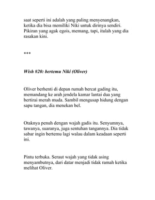 saat seperti ini adalah yang paling menyenangkan,
ketika dia bisa memiliki Niki untuk dirinya sendiri.
Pikiran yang agak egois, memang, tapi, itulah yang dia
rasakan kini.
***
Wish #20: bertemu Niki (Oliver)
Oliver berhenti di depan rumah bercat gading itu,
memandang ke arah jendela kamar lantai dua yang
bertirai merah muda. Sambil mengusap hidung dengan
sapu tangan, dia menekan bel.
Otaknya penuh dengan wajah gadis itu. Senyumnya,
tawanya, suaranya, juga sentuhan tangannya. Dia tidak
sabar ingin bertemu lagi walau dalam keadaan seperti
ini.
Pintu terbuka. Seraut wajah yang tidak asing
menyambutnya, dari datar menjadi tidak ramah ketika
melihat Oliver.
 