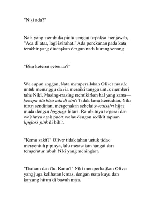 "Niki ada?"
Nata yang membuka pintu dengan terpaksa menjawab,
"Ada di atas, lagi istirahat." Ada penekanan pada kata
terakhir yang diucapkan dengan nada kurang senang.
"Bisa ketemu sebentar?"
Walaupun enggan, Nata mempersilakan Oliver masuk
untuk menunggu dan ia menaiki tangga untuk memberi
tahu Niki. Masing-masing memikirkan hal yang sama—
kenapa dia bisa ada di sini? Tidak lama kemudian, Niki
turun sendirian, mengenakan sehelai sweatshirt hijau
muda dengan leggings hitam. Rambutnya tergerai dan
wajahnya agak pucat walau dengan sedikit sapuan
lipgloss pink di bibir.
"Kamu sakit?" Oliver tidak tahan untuk tidak
menyentuh pipinya, lalu merasakan hangat dari
temperatur tubuh Niki yang meningkat.
"Demam dan flu. Kamu?" Niki memperhatikan Oliver
yang juga kelihatan lemas, dengan mata kuyu dan
kantung hitam di bawah mata.
 