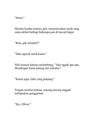 "Sama."
Mereka berdua tertawa geli, menertawakan nasib yang
sama akibat berbagi beberapa jam di bawah hujan.
"Kok, gak istirahat?"
"Mau ngecek nasib kamu."
Niki merasa hatinya melambung. "Aku nggak apa-apa.
Mendingan kamu pulang dan istirahat."
"Kamu juga, tidur yang panjang."
Tangan mereka bertaut, masing-masing enggak
melepaskan genggaman.
"Bye, Oliver."
 