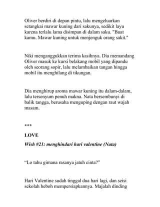 Oliver berdiri di depan pintu, lalu mengeluarkan
setangkai mawar kuning dari sakunya, sedikit layu
karena terlalu lama disimpan di dalam saku. "Buat
kamu. Mawar kuning untuk menjenguk orang sakit."
Niki menganggukkan terima kasihnya. Dia memandang
Oliver masuk ke kursi belakang mobil yang dipandu
oleh seorang sopir, lalu melambaikan tangan hingga
mobil itu menghilang di tikungan.
Dia menghirup aroma mawar kuning itu dalam-dalam,
lalu tersenyum penuh makna. Nata bersembunyi di
balik tangga, berusaha menguping dengan raut wajah
masam.
***
LOVE
Wish #21: menghindari hari valentine (Nata)
“Lo tahu gimana rasanya jatuh cinta?”
Hari Valentine sudah tinggal dua hari lagi, dan seisi
sekolah heboh mempersiapkannya. Majalah dinding
 