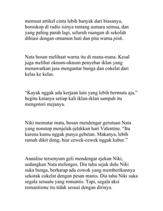 memuat artikel cinta lebih banyak dari biasanya,
horoskop di radio isinya tentang asmara semua, dan
yang paling parah lagi, seluruh ruangan di sekolah
dihiasi dengan ornamen hati dan pita warna pink.
Nata bosan melihaat warna itu di mana-mana. Kesal
juga melihat oknum-oknum penyebar iklan yang
menawarkan jasa mengantar bunga dan cokelat dari
kelas ke kelas.
“Kayak nggak ada kerjaan lain yang lebih bermutu aja,”
begitu katanya setiap kali iklan-iklan sampah itu
mengotori mejanya.
Niki memutar mata, bosan mendengar gerutuan Nata
yang nonstop menjelek-jelekkan hari Valentine. “Itu
karena kamu nggak punya gebetan. Makanya, lebih
ramah dikit dong, biar cewek-cewek nggak kabur.”
Annalise tersenyum geli mendengar ejekan Niki,
sedangkan Nata melengos. Dia tahu sejak dulu Niki
suka bunga, berharap ada cowok yang memberikannya
sekotak cokelat dengan pesan manis. Dia tahu Niki suka
segala sesuatu yang romantis. Tapi, segala aksi
romantisme itu tidak sesuai dengan dirinya.
 