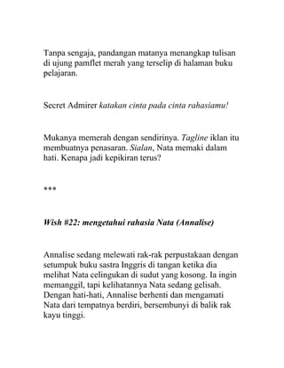 Tanpa sengaja, pandangan matanya menangkap tulisan
di ujung pamflet merah yang terselip di halaman buku
pelajaran.
Secret Admirer katakan cinta pada cinta rahasiamu!
Mukanya memerah dengan sendirinya. Tagline iklan itu
membuatnya penasaran. Sialan, Nata memaki dalam
hati. Kenapa jadi kepikiran terus?
***
Wish #22: mengetahui rahasia Nata (Annalise)
Annalise sedang melewati rak-rak perpustakaan dengan
setumpuk buku sastra Inggris di tangan ketika dia
melihat Nata celingukan di sudut yang kosong. Ia ingin
memanggil, tapi kelihatannya Nata sedang gelisah.
Dengan hati-hati, Annalise berhenti dan mengamati
Nata dari tempatnya berdiri, bersembunyi di balik rak
kayu tinggi.
 