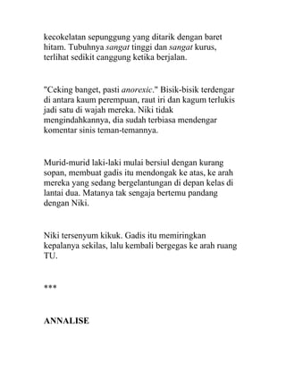 kecokelatan sepunggung yang ditarik dengan baret
hitam. Tubuhnya sangat tinggi dan sangat kurus,
terlihat sedikit canggung ketika berjalan.
"Ceking banget, pasti anorexic." Bisik-bisik terdengar
di antara kaum perempuan, raut iri dan kagum terlukis
jadi satu di wajah mereka. Niki tidak
mengindahkannya, dia sudah terbiasa mendengar
komentar sinis teman-temannya.
Murid-murid laki-laki mulai bersiul dengan kurang
sopan, membuat gadis itu mendongak ke atas, ke arah
mereka yang sedang bergelantungan di depan kelas di
lantai dua. Matanya tak sengaja bertemu pandang
dengan Niki.
Niki tersenyum kikuk. Gadis itu memiringkan
kepalanya sekilas, lalu kembali bergegas ke arah ruang
TU.
***
ANNALISE
 