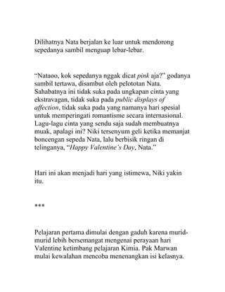 Dilihatnya Nata berjalan ke luar untuk mendorong
sepedanya sambil menguap lebar-lebar.
“Nataoo, kok sepedanya nggak dicat pink aja?” godanya
sambil tertawa, disambut oleh pelototan Nata.
Sahabatnya ini tidak suka pada ungkapan cinta yang
ekstravagan, tidak suka pada public displays of
affection, tidak suka pada yang namanya hari spesial
untuk memperingati romantisme secara internasional.
Lagu-lagu cinta yang sendu saja sudah membuatnya
muak, apalagi ini? Niki tersenyum geli ketika memanjat
boncengan sepeda Nata, lalu berbisik ringan di
telinganya, “Happy Valentine’s Day, Nata.”
Hari ini akan menjadi hari yang istimewa, Niki yakin
itu.
***
Pelajaran pertama dimulai dengan gaduh karena murid-
murid lebih bersemangat mengenai perayaan hari
Valentine ketimbang pelajaran Kimia. Pak Marwan
mulai kewalahan mencoba menenangkan isi kelasnya.
 