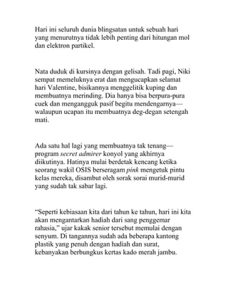 Hari ini seluruh dunia blingsatan untuk sebuah hari
yang menurutnya tidak lebih penting dari hitungan mol
dan elektron partikel.
Nata duduk di kursinya dengan gelisah. Tadi pagi, Niki
sempat memeluknya erat dan mengucapkan selamat
hari Valentine, bisikannya menggelitik kuping dan
membuatnya merinding. Dia hanya bisa berpura-pura
cuek dan mengangguk pasif begitu mendengarnya—
walaupun ucapan itu membuatnya deg-degan setengah
mati.
Ada satu hal lagi yang membuatnya tak tenang—
program secret admirer konyol yang akhirnya
diikutinya. Hatinya mulai berdetak kencang ketika
seorang wakil OSIS berseragam pink mengetuk pintu
kelas mereka, disambut oleh sorak sorai murid-murid
yang sudah tak sabar lagi.
“Seperti kebiasaan kita dari tahun ke tahun, hari ini kita
akan mengantarkan hadiah dari sang penggemar
rahasia,” ujar kakak senior tersebut memulai dengan
senyum. Di tangannya sudah ada beberapa kantong
plastik yang penuh dengan hadiah dan surat,
kebanyakan berbungkus kertas kado merah jambu.
 