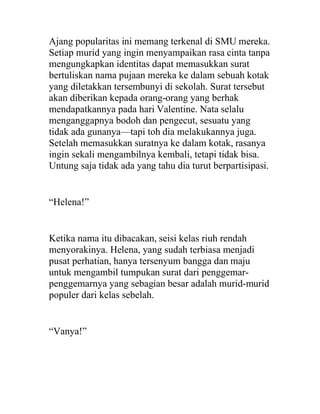 Ajang popularitas ini memang terkenal di SMU mereka.
Setiap murid yang ingin menyampaikan rasa cinta tanpa
mengungkapkan identitas dapat memasukkan surat
bertuliskan nama pujaan mereka ke dalam sebuah kotak
yang diletakkan tersembunyi di sekolah. Surat tersebut
akan diberikan kepada orang-orang yang berhak
mendapatkannya pada hari Valentine. Nata selalu
menganggapnya bodoh dan pengecut, sesuatu yang
tidak ada gunanya—tapi toh dia melakukannya juga.
Setelah memasukkan suratnya ke dalam kotak, rasanya
ingin sekali mengambilnya kembali, tetapi tidak bisa.
Untung saja tidak ada yang tahu dia turut berpartisipasi.
“Helena!”
Ketika nama itu dibacakan, seisi kelas riuh rendah
menyorakinya. Helena, yang sudah terbiasa menjadi
pusat perhatian, hanya tersenyum bangga dan maju
untuk mengambil tumpukan surat dari penggemar-
penggemarnya yang sebagian besar adalah murid-murid
populer dari kelas sebelah.
“Vanya!”
 