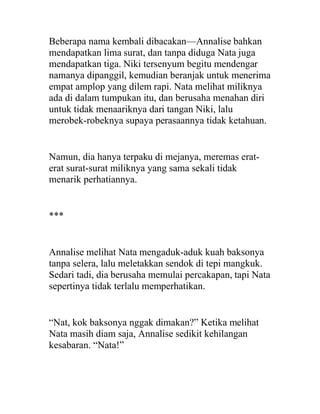 Beberapa nama kembali dibacakan—Annalise bahkan
mendapatkan lima surat, dan tanpa diduga Nata juga
mendapatkan tiga. Niki tersenyum begitu mendengar
namanya dipanggil, kemudian beranjak untuk menerima
empat amplop yang dilem rapi. Nata melihat miliknya
ada di dalam tumpukan itu, dan berusaha menahan diri
untuk tidak menaariknya dari tangan Niki, lalu
merobek-robeknya supaya perasaannya tidak ketahuan.
Namun, dia hanya terpaku di mejanya, meremas erat-
erat surat-surat miliknya yang sama sekali tidak
menarik perhatiannya.
***
Annalise melihat Nata mengaduk-aduk kuah baksonya
tanpa selera, lalu meletakkan sendok di tepi mangkuk.
Sedari tadi, dia berusaha memulai percakapan, tapi Nata
sepertinya tidak terlalu memperhatikan.
“Nat, kok baksonya nggak dimakan?” Ketika melihat
Nata masih diam saja, Annalise sedikit kehilangan
kesabaran. “Nata!”
 