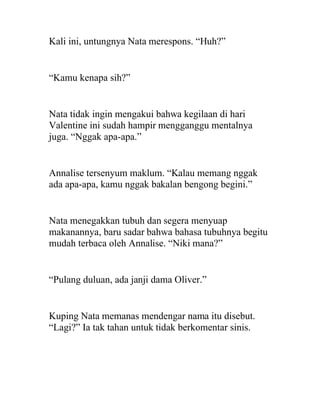 Kali ini, untungnya Nata merespons. “Huh?”
“Kamu kenapa sih?”
Nata tidak ingin mengakui bahwa kegilaan di hari
Valentine ini sudah hampir mengganggu mentalnya
juga. “Nggak apa-apa.”
Annalise tersenyum maklum. “Kalau memang nggak
ada apa-apa, kamu nggak bakalan bengong begini.”
Nata menegakkan tubuh dan segera menyuap
makanannya, baru sadar bahwa bahasa tubuhnya begitu
mudah terbaca oleh Annalise. “Niki mana?”
“Pulang duluan, ada janji dama Oliver.”
Kuping Nata memanas mendengar nama itu disebut.
“Lagi?” Ia tak tahan untuk tidak berkomentar sinis.
 