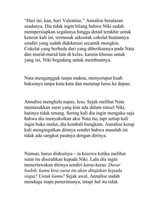 “Hari ini, kan, hari Valentine.” Annalise beralasan
seadanya. Dia tidak ingin bilang bahwa Niki sudah
mempersiapkan segalanya hingga detail terakhir untuk
kencan kali ini, termasuk sekootak cokelat buatannya
sendiri yang sudah didekorasi secantik mungkin.
Cokelat yang berbeda dari yang diberikannya pada Nata
dan murid-murid lain di kelas, karena khusus untuk
yang ini, Niki begadang untuk membuatnya.
Nata mengangguk tanpa makna, menyeruput kuah
baksonya tanpa kata-kata dan menatap lurus ke depan.
Annalise menghela napas, lesu. Sejak melihat Nata
memasukkan surat yang kini ada dalam ransel Niki,
hatinya tidak tenang. Sering kali dia ingin mengaku saja
bahwa dia menyaksikan aksi Nata itu, tapi setiap kali
ingin buka mulut, dia kembali bungkam. Annalise kerap
kali mengingatkan dirinya sendiri bahwa masalah ini
tidak ada sangkut pautnya dengan dirinya.
Namun, harus diakuinya—ia kecewa ketika melihat
surat itu diserahkan kepada Niki. Lalu dia ingin
menertawakan dirinya sendiri keras-keras. Dasar
bodoh, kamu kira surat itu akan ditujukan kepada
siapa? Untuk kamu? Sejak awal, Annalise sudah
menduga siapa penerimanya, tetapi hal itu tidak
 