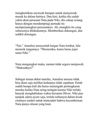 menghentikan secercah harapan untuk menyeruak
masuk ke dalam hatinya. Dan kini, ketika dia sudah
yakin akan perasaan Nata pada Niki, dia cukup senang
hanya dengan mendampingi pemuda itu
memperjuangkan perasaannya. Ah, mungkin itu yang
seharusnya dilakukannya. Memberikan dukungan, dan
sedikit dorongan.
“Nat.” Annalise menyentuh lengan Nata lembut, lalu
menarik tangannya. “Menurutku, kamu harus jujur
sama Niki.”
Nata mengangkat muka, namun tidak segera menjawab.
“Maksudnya?”
Sebagai teman dekat mereka, Annalise merasa tidak
bisa diam saja melihat keduanya tidak sepaham. Entah
sudah berapa kali dia harus menengahi pertengkaran
mereka ketika Nata uring-uringan karena Niki terlalu
banyak menghabiskan waktu bersama Oliver. Niki pun
tampak adem-ayem saja, terlalu terhanyut dalam kisah
cintanya sendiri untuk menyadari bahwa kecemburuan
Nata punya alasan yang kuat.
 