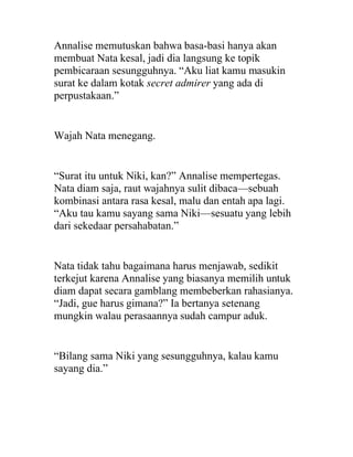 Annalise memutuskan bahwa basa-basi hanya akan
membuat Nata kesal, jadi dia langsung ke topik
pembicaraan sesungguhnya. “Aku liat kamu masukin
surat ke dalam kotak secret admirer yang ada di
perpustakaan.”
Wajah Nata menegang.
“Surat itu untuk Niki, kan?” Annalise mempertegas.
Nata diam saja, raut wajahnya sulit dibaca—sebuah
kombinasi antara rasa kesal, malu dan entah apa lagi.
“Aku tau kamu sayang sama Niki—sesuatu yang lebih
dari sekedaar persahabatan.”
Nata tidak tahu bagaimana harus menjawab, sedikit
terkejut karena Annalise yang biasanya memilih untuk
diam dapat secara gamblang membeberkan rahasianya.
“Jadi, gue harus gimana?” Ia bertanya setenang
mungkin walau perasaannya sudah campur aduk.
“Bilang sama Niki yang sesungguhnya, kalau kamu
sayang dia.”
 