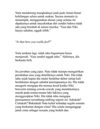 Nata mendorong mangkuknya jauh-jauh, benar-benar
kehilangan selera untuk makan. Secara otomatis ia
menampik, menggunakan alasan yang selama ini
dipakainya untuk meyakinkan diri sendiri bahwa tidak
ada yang berubah di antara mereka. “Gue dan Niki
hanya sahabat, nggak lebih.”
“Is that how you reallu feel?”
Nata terdiam lagi, tidak tahu bagaimana harus
menjawab. “Gue sendiri nggak tahu.” Akhirnya, dia
berkaata lirih.
Itu jawaban yang jujur. Nata tidak mampu mengartikan
perubahan rasa yang dimilikinya untuk Niki. Dia tidak
tahu sejak kapan dia mulai berdebar-debar setiap kali
berdekatan dengan sahabat perempuannya itu. Dia tidak
mengerti mengapa dia merasa kesal ketika Niki
bercerita tentang cowok-cowok yang mendekatinya,
marah pada teman-teman laki-lakinya yang
menggosipkan Niki. Dia tidak tahu mengapa
perasaannya terombang-ambing seperti ini. Sukakah?
Cintakah? Bukankah Nata kebal terhadap segala sesuatu
yang berkaitan dengan cinta? Dia selalu menganggap
jatuh cinta sebagai sesuatu yang bodoh dan
 