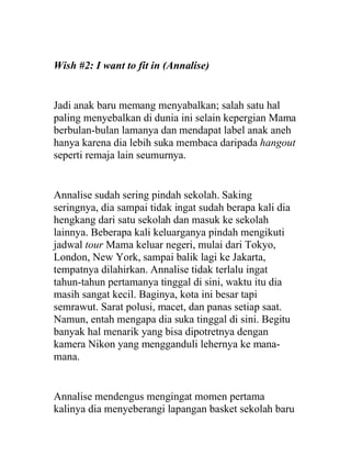 Wish #2: I want to fit in (Annalise)
Jadi anak baru memang menyabalkan; salah satu hal
paling menyebalkan di dunia ini selain kepergian Mama
berbulan-bulan lamanya dan mendapat label anak aneh
hanya karena dia lebih suka membaca daripada hangout
seperti remaja lain seumurnya.
Annalise sudah sering pindah sekolah. Saking
seringnya, dia sampai tidak ingat sudah berapa kali dia
hengkang dari satu sekolah dan masuk ke sekolah
lainnya. Beberapa kali keluarganya pindah mengikuti
jadwal tour Mama keluar negeri, mulai dari Tokyo,
London, New York, sampai balik lagi ke Jakarta,
tempatnya dilahirkan. Annalise tidak terlalu ingat
tahun-tahun pertamanya tinggal di sini, waktu itu dia
masih sangat kecil. Baginya, kota ini besar tapi
semrawut. Sarat polusi, macet, dan panas setiap saat.
Namun, entah mengapa dia suka tinggal di sini. Begitu
banyak hal menarik yang bisa dipotretnya dengan
kamera Nikon yang mengganduli lehernya ke mana-
mana.
Annalise mendengus mengingat momen pertama
kalinya dia menyeberangi lapangan basket sekolah baru
 