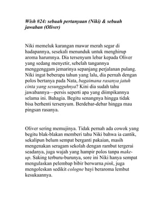 Wish #24: sebuah pertanyaan (Niki) & sebuah
jawaban (Oliver)
Niki memeluk karangan mawar merah segar di
hadapannya, sesekali menunduk untuk menghirup
aroma harumnya. Dia tersenyum lebar kepada Oliver
yang sedang menyetir, sebelah tangannya
menggenggam jemarinya sepanjang perjalanan pulang.
Niki ingat beberapa tahun yang lalu, dia pernah dengan
polos bertanya pada Nata, bagaimana rasanya jatuh
cinta yang sesungguhnya? Kini dia sudah tahu
jawabannya—persis seperti apa yang diimpikannya
selama ini. Bahagia. Begitu senangnya hingga tidak
bisa berhenti tersenyum. Berdebar-debar hingga mau
pingsan rasanya.
Oliver sering memujinya. Tidak pernah ada cowok yang
begitu blak-blakan memberi tahu Niki bahwa ia cantik,
sekalipun belum sempat berganti pakaian, masih
mengenakan seragam sekolah dengan rambut tergerai
seadanya, juga wajah yang hampir polos tanpa make-
up. Saking terburu-burunya, sore ini Niki hanya sempat
mengulaskan pelembap bibir berwarna pink, juga
mengoleskan sedikit cologne bayi beraroma lembut
kesukaannya.
 