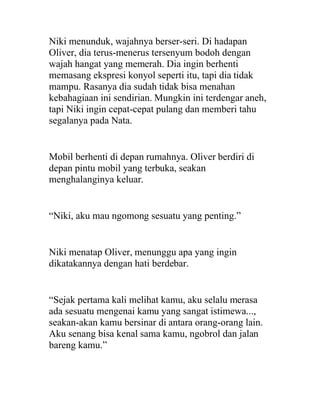 Niki menunduk, wajahnya berser-seri. Di hadapan
Oliver, dia terus-menerus tersenyum bodoh dengan
wajah hangat yang memerah. Dia ingin berhenti
memasang ekspresi konyol seperti itu, tapi dia tidak
mampu. Rasanya dia sudah tidak bisa menahan
kebahagiaan ini sendirian. Mungkin ini terdengar aneh,
tapi Niki ingin cepat-cepat pulang dan memberi tahu
segalanya pada Nata.
Mobil berhenti di depan rumahnya. Oliver berdiri di
depan pintu mobil yang terbuka, seakan
menghalanginya keluar.
“Niki, aku mau ngomong sesuatu yang penting.”
Niki menatap Oliver, menunggu apa yang ingin
dikatakannya dengan hati berdebar.
“Sejak pertama kali melihat kamu, aku selalu merasa
ada sesuatu mengenai kamu yang sangat istimewa...,
seakan-akan kamu bersinar di antara orang-orang lain.
Aku senang bisa kenal sama kamu, ngobrol dan jalan
bareng kamu.”
 